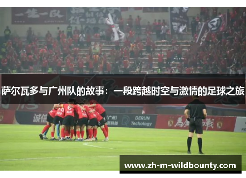 萨尔瓦多与广州队的故事：一段跨越时空与激情的足球之旅