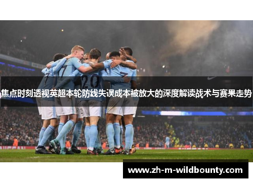 焦点时刻透视英超本轮防线失误成本被放大的深度解读战术与赛果走势