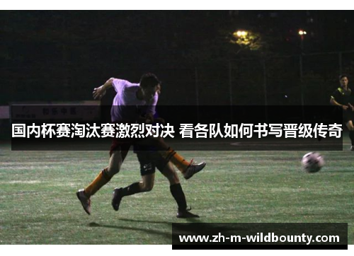 国内杯赛淘汰赛激烈对决 看各队如何书写晋级传奇