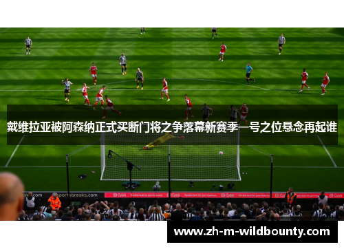 戴维拉亚被阿森纳正式买断门将之争落幕新赛季一号之位悬念再起谁