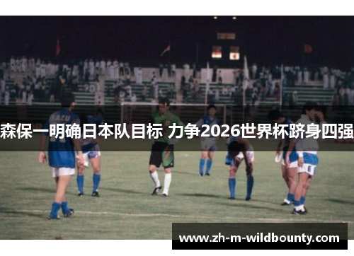 森保一明确日本队目标 力争2026世界杯跻身四强 森保一明确日本队目标 力争2026世界杯跻身四强