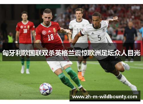 匈牙利欧国联双杀英格兰震惊欧洲足坛众人目光 匈牙利欧国联双杀英格兰震惊欧洲足坛众人目光