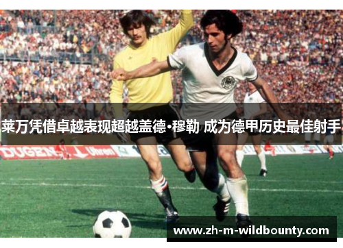 莱万凭借卓越表现超越盖德·穆勒 成为德甲历史最佳射手 莱万凭借卓越表现超越盖德·穆勒 成为德甲历史最佳射手