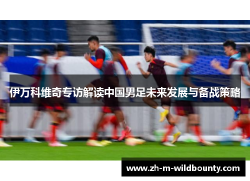 伊万科维奇专访解读中国男足未来发展与备战策略