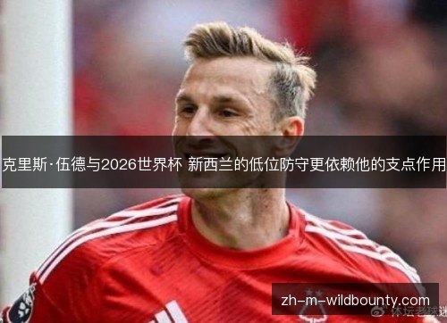 克里斯·伍德与2026世界杯 新西兰的低位防守更依赖他的支点作用 克里斯·伍德与2026世界杯 新西兰的低位防守更依赖他的支点作用